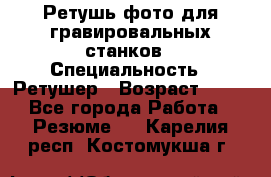 Ретушь фото для гравировальных станков › Специальность ­ Ретушер › Возраст ­ 40 - Все города Работа » Резюме   . Карелия респ.,Костомукша г.